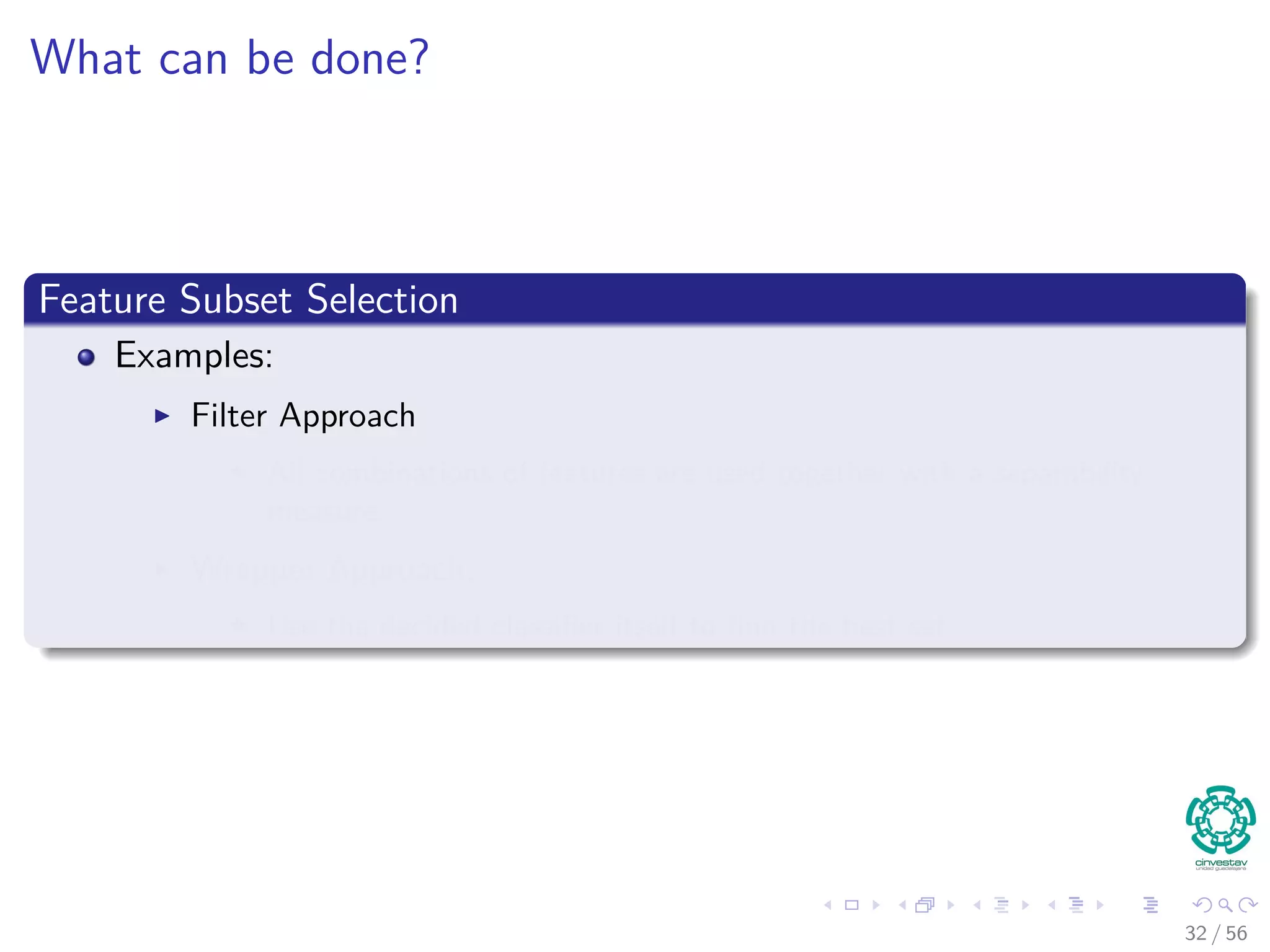 What can be done?
Feature Subset Selection
Examples:
Filter Approach
All combinations of features are used together with a separability
measure.
Wrapper Approach:
Use the decided classiﬁer itself to ﬁnd the best set.
32 / 56
 