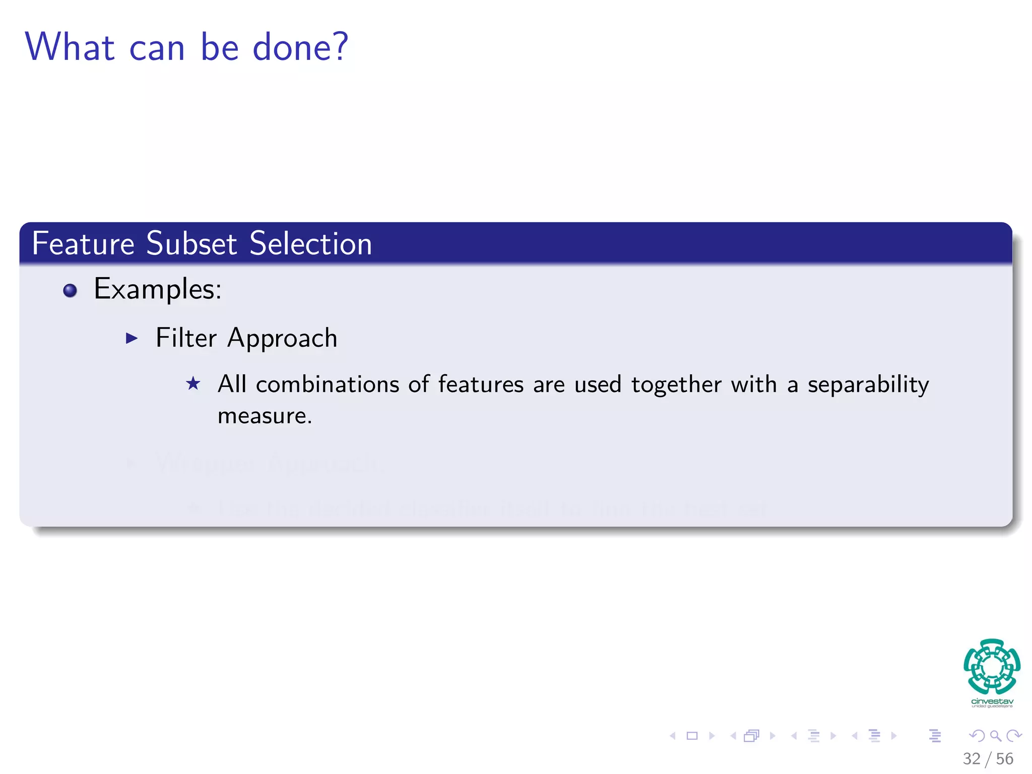 What can be done?
Feature Subset Selection
Examples:
Filter Approach
All combinations of features are used together with a separability
measure.
Wrapper Approach:
Use the decided classiﬁer itself to ﬁnd the best set.
32 / 56
 