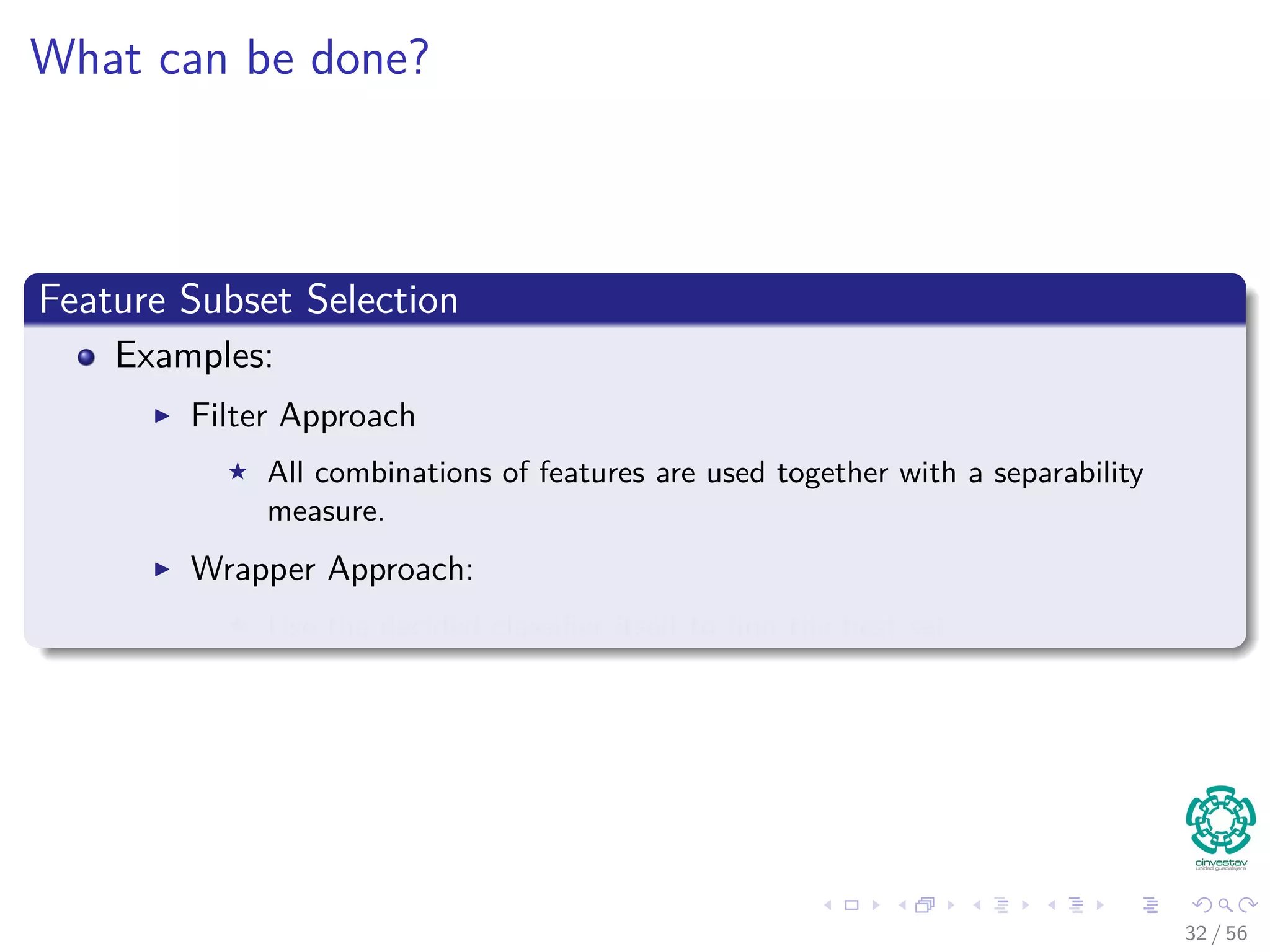 What can be done?
Feature Subset Selection
Examples:
Filter Approach
All combinations of features are used together with a separability
measure.
Wrapper Approach:
Use the decided classiﬁer itself to ﬁnd the best set.
32 / 56
 
