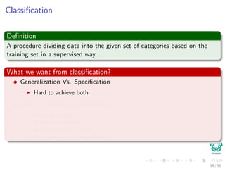Classiﬁcation
Deﬁnition
A procedure dividing data into the given set of categories based on the
training set in a supervised way.
What we want from classiﬁcation?
Generalization Vs. Speciﬁcation
Hard to achieve both
Avoid - overﬁtting/overtraining
Early stopping
Holdout validation
K-fold cross validation
Leave-one-out cross-validation
34 / 56
 
