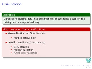 Classiﬁcation
Deﬁnition
A procedure dividing data into the given set of categories based on the
training set in a supervised way.
What we want from classiﬁcation?
Generalization Vs. Speciﬁcation
Hard to achieve both
Avoid - overﬁtting/overtraining
Early stopping
Holdout validation
K-fold cross validation
Leave-one-out cross-validation
34 / 56
 