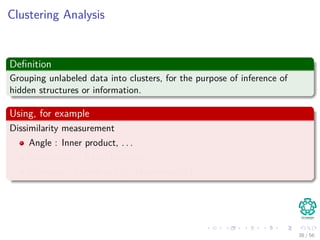 Clustering Analysis
Deﬁnition
Grouping unlabeled data into clusters, for the purpose of inference of
hidden structures or information.
Using, for example
Dissimilarity measurement
Angle : Inner product, . . .
Non-metric : Rank, Intensity, . . .
Distance : Euclidean (l2), Manhattan(l1), . . .
38 / 56
 