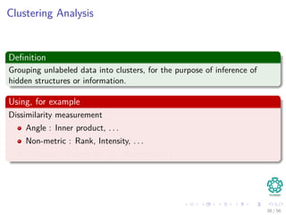 Clustering Analysis
Deﬁnition
Grouping unlabeled data into clusters, for the purpose of inference of
hidden structures or information.
Using, for example
Dissimilarity measurement
Angle : Inner product, . . .
Non-metric : Rank, Intensity, . . .
Distance : Euclidean (l2), Manhattan(l1), . . .
38 / 56
 