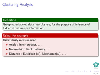 Clustering Analysis
Deﬁnition
Grouping unlabeled data into clusters, for the purpose of inference of
hidden structures or information.
Using, for example
Dissimilarity measurement
Angle : Inner product, . . .
Non-metric : Rank, Intensity, . . .
Distance : Euclidean (l2), Manhattan(l1), . . .
38 / 56
 