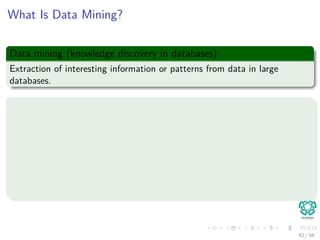 What Is Data Mining?
Data mining (knowledge discovery in databases):
Extraction of interesting information or patterns from data in large
databases.
Alternative names and their “inside stories”:
Knowledge discovery(mining) in databases (KDD)
Knowledge extraction
Data/pattern analysis
Data archeology
Business intelligence
etc.
42 / 56
 