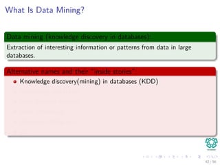 What Is Data Mining?
Data mining (knowledge discovery in databases):
Extraction of interesting information or patterns from data in large
databases.
Alternative names and their “inside stories”:
Knowledge discovery(mining) in databases (KDD)
Knowledge extraction
Data/pattern analysis
Data archeology
Business intelligence
etc.
42 / 56
 
