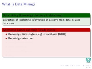 What Is Data Mining?
Data mining (knowledge discovery in databases):
Extraction of interesting information or patterns from data in large
databases.
Alternative names and their “inside stories”:
Knowledge discovery(mining) in databases (KDD)
Knowledge extraction
Data/pattern analysis
Data archeology
Business intelligence
etc.
42 / 56
 