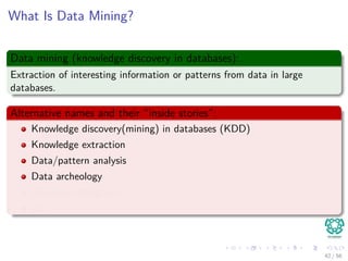What Is Data Mining?
Data mining (knowledge discovery in databases):
Extraction of interesting information or patterns from data in large
databases.
Alternative names and their “inside stories”:
Knowledge discovery(mining) in databases (KDD)
Knowledge extraction
Data/pattern analysis
Data archeology
Business intelligence
etc.
42 / 56
 