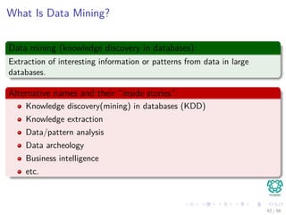 What Is Data Mining?
Data mining (knowledge discovery in databases):
Extraction of interesting information or patterns from data in large
databases.
Alternative names and their “inside stories”:
Knowledge discovery(mining) in databases (KDD)
Knowledge extraction
Data/pattern analysis
Data archeology
Business intelligence
etc.
42 / 56
 