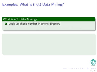 Examples: What is (not) Data Mining?
What is not Data Mining?
1 Look up phone number in phone directory
2 Query a Web search engine for information about “Amazon”
What is Data Mining?
1 Certain names are more prevalent in certain US locations (O’Brien,
O’Rurke, O’Reilly. . . in Boston area)
2 Group together similar documents returned by search engine
according to their context (e.g. Amazon rainforest, Amazon.com)
43 / 56
 