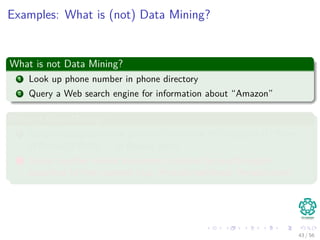 Examples: What is (not) Data Mining?
What is not Data Mining?
1 Look up phone number in phone directory
2 Query a Web search engine for information about “Amazon”
What is Data Mining?
1 Certain names are more prevalent in certain US locations (O’Brien,
O’Rurke, O’Reilly. . . in Boston area)
2 Group together similar documents returned by search engine
according to their context (e.g. Amazon rainforest, Amazon.com)
43 / 56
 