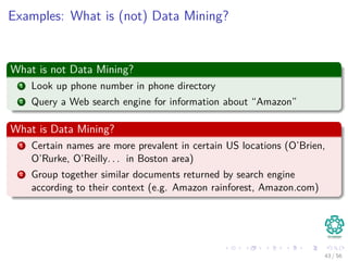 Examples: What is (not) Data Mining?
What is not Data Mining?
1 Look up phone number in phone directory
2 Query a Web search engine for information about “Amazon”
What is Data Mining?
1 Certain names are more prevalent in certain US locations (O’Brien,
O’Rurke, O’Reilly. . . in Boston area)
2 Group together similar documents returned by search engine
according to their context (e.g. Amazon rainforest, Amazon.com)
43 / 56
 
