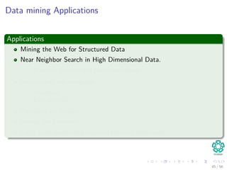 Data mining Applications
Applications
Mining the Web for Structured Data
Near Neighbor Search in High Dimensional Data.
Frequent itemsets and Association Rules
Structure of the webgraph
PageRank
Link Analysis
Proximity on Graphs
Mining data streams.
Large scale supervised machine learning techniques.
45 / 56
 