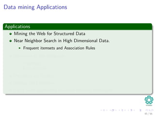 Data mining Applications
Applications
Mining the Web for Structured Data
Near Neighbor Search in High Dimensional Data.
Frequent itemsets and Association Rules
Structure of the webgraph
PageRank
Link Analysis
Proximity on Graphs
Mining data streams.
Large scale supervised machine learning techniques.
45 / 56
 