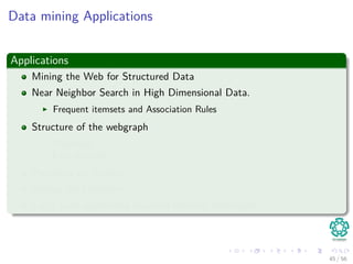 Data mining Applications
Applications
Mining the Web for Structured Data
Near Neighbor Search in High Dimensional Data.
Frequent itemsets and Association Rules
Structure of the webgraph
PageRank
Link Analysis
Proximity on Graphs
Mining data streams.
Large scale supervised machine learning techniques.
45 / 56
 