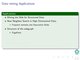 Data mining Applications
Applications
Mining the Web for Structured Data
Near Neighbor Search in High Dimensional Data.
Frequent itemsets and Association Rules
Structure of the webgraph
PageRank
Link Analysis
Proximity on Graphs
Mining data streams.
Large scale supervised machine learning techniques.
45 / 56
 