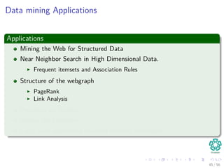 Data mining Applications
Applications
Mining the Web for Structured Data
Near Neighbor Search in High Dimensional Data.
Frequent itemsets and Association Rules
Structure of the webgraph
PageRank
Link Analysis
Proximity on Graphs
Mining data streams.
Large scale supervised machine learning techniques.
45 / 56
 