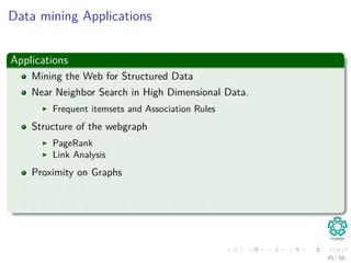 Data mining Applications
Applications
Mining the Web for Structured Data
Near Neighbor Search in High Dimensional Data.
Frequent itemsets and Association Rules
Structure of the webgraph
PageRank
Link Analysis
Proximity on Graphs
Mining data streams.
Large scale supervised machine learning techniques.
45 / 56
 