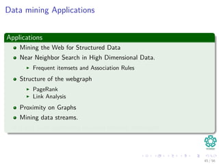 Data mining Applications
Applications
Mining the Web for Structured Data
Near Neighbor Search in High Dimensional Data.
Frequent itemsets and Association Rules
Structure of the webgraph
PageRank
Link Analysis
Proximity on Graphs
Mining data streams.
Large scale supervised machine learning techniques.
45 / 56
 