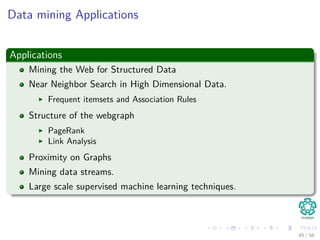 Data mining Applications
Applications
Mining the Web for Structured Data
Near Neighbor Search in High Dimensional Data.
Frequent itemsets and Association Rules
Structure of the webgraph
PageRank
Link Analysis
Proximity on Graphs
Mining data streams.
Large scale supervised machine learning techniques.
45 / 56
 