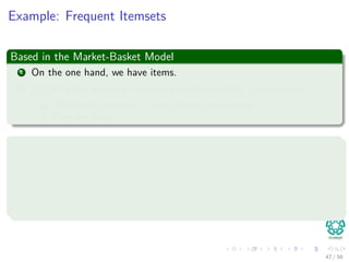 Example: Frequent Itemsets
Based in the Market-Basket Model
1 On the one hand, we have items.
2 On the other we have baskets, sometimes called “transactions.”
1 Each basket consists of a set of items (an itemset)
2 They are small.
Examples
1 {Cat, and, dog, bites}
2 {Yahoo, news, claims, cat, dog, and, produced, viable, oﬀspring}
3 {Cat, killer, likely, is, a, big, dog}
4 {Professional, free, advice, on, dog, training, puppy}
47 / 56
 