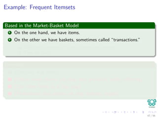Example: Frequent Itemsets
Based in the Market-Basket Model
1 On the one hand, we have items.
2 On the other we have baskets, sometimes called “transactions.”
1 Each basket consists of a set of items (an itemset)
2 They are small.
Examples
1 {Cat, and, dog, bites}
2 {Yahoo, news, claims, cat, dog, and, produced, viable, oﬀspring}
3 {Cat, killer, likely, is, a, big, dog}
4 {Professional, free, advice, on, dog, training, puppy}
47 / 56
 