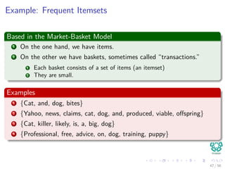 Example: Frequent Itemsets
Based in the Market-Basket Model
1 On the one hand, we have items.
2 On the other we have baskets, sometimes called “transactions.”
1 Each basket consists of a set of items (an itemset)
2 They are small.
Examples
1 {Cat, and, dog, bites}
2 {Yahoo, news, claims, cat, dog, and, produced, viable, oﬀspring}
3 {Cat, killer, likely, is, a, big, dog}
4 {Professional, free, advice, on, dog, training, puppy}
47 / 56
 