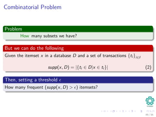 Combinatorial Problem
Problem
How many subsets we have?
But we can do the following
Given the itemset x in a database D and a set of transactions {ti }i∈I
supp(x, D) = |{ti ∈ D|x ∈ ti }| (2)
Then, setting a threshold
How many frequent (supp(x, D) > ) itemsets?
49 / 56
 