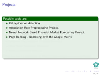 Projects
Possible topic are:
Oil exploration detection.
Association Rule Preprocessing Project.
Neural Network-Based Financial Market Forecasting Project.
Page Ranking - Improving over the Google Matrix
Inﬂuence Maximization in Social Networks.
Web Word Relevance Measures.
Recommendation Systems.
There are more possibilities at https://www.kaggle.com/competitions
56 / 56
 