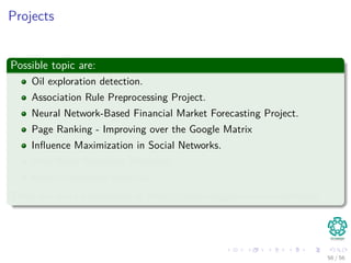 Projects
Possible topic are:
Oil exploration detection.
Association Rule Preprocessing Project.
Neural Network-Based Financial Market Forecasting Project.
Page Ranking - Improving over the Google Matrix
Inﬂuence Maximization in Social Networks.
Web Word Relevance Measures.
Recommendation Systems.
There are more possibilities at https://www.kaggle.com/competitions
56 / 56
 