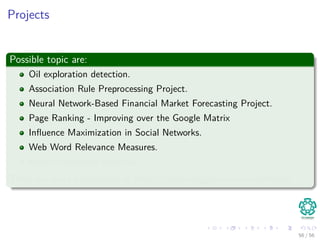 Projects
Possible topic are:
Oil exploration detection.
Association Rule Preprocessing Project.
Neural Network-Based Financial Market Forecasting Project.
Page Ranking - Improving over the Google Matrix
Inﬂuence Maximization in Social Networks.
Web Word Relevance Measures.
Recommendation Systems.
There are more possibilities at https://www.kaggle.com/competitions
56 / 56
 