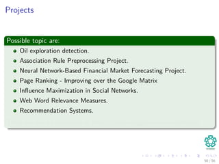 Projects
Possible topic are:
Oil exploration detection.
Association Rule Preprocessing Project.
Neural Network-Based Financial Market Forecasting Project.
Page Ranking - Improving over the Google Matrix
Inﬂuence Maximization in Social Networks.
Web Word Relevance Measures.
Recommendation Systems.
There are more possibilities at https://www.kaggle.com/competitions
56 / 56
 