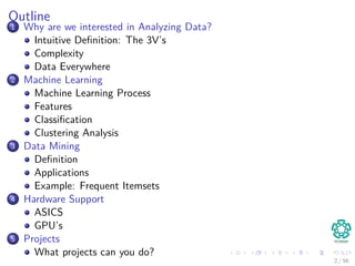 Outline
1 Why are we interested in Analyzing Data?
Intuitive Deﬁnition: The 3V’s
Complexity
Data Everywhere
2 Machine Learning
Machine Learning Process
Features
Classiﬁcation
Clustering Analysis
3 Data Mining
Deﬁnition
Applications
Example: Frequent Itemsets
4 Hardware Support
ASICS
GPU’s
5 Projects
What projects can you do?
2 / 56
 