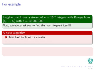 For example
Imagine that I have a stream of m = 1025
integers with Ranges from
[a1, ..., an] with n = 10, 000, 000
Now, somebody ask you to ﬁnd the most frequent item!!!
A naive algorithm
1 Take hash table with a counter.
2 Then, put numbers in the hash table.
Problems
Which problems we have?
8 / 56
 