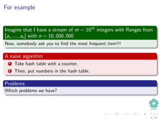 For example
Imagine that I have a stream of m = 1025
integers with Ranges from
[a1, ..., an] with n = 10, 000, 000
Now, somebody ask you to ﬁnd the most frequent item!!!
A naive algorithm
1 Take hash table with a counter.
2 Then, put numbers in the hash table.
Problems
Which problems we have?
8 / 56
 