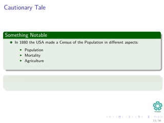 Cautionary Tale
Something Notable
In 1880 the USA made a Census of the Population in diﬀerent aspects:
Population
Mortality
Agriculture
Manufacturing
However
Once data was collected it took 7 years to say something!!!
13 / 56
 