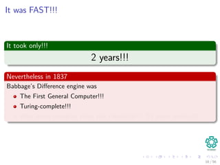 It was FAST!!!
It took only!!!
2 years!!!
Nevertheless in 1837
Babbage’s Diﬀerence engine was
The First General Computer!!!
Turing-complete!!!
Way more complex than the tabulator!!! 53 years earlier!!!
16 / 56
 
