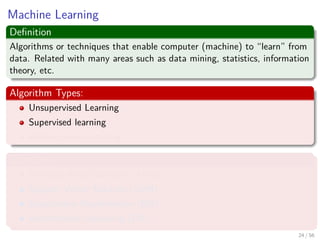 Machine Learning
Deﬁnition
Algorithms or techniques that enable computer (machine) to “learn” from
data. Related with many areas such as data mining, statistics, information
theory, etc.
Algorithm Types:
Unsupervised Learning
Supervised learning
Reinforcement learning
Examples
Artiﬁcial Neural Network (ANN)
Support Vector Machine (SVM)
Expectation-Maximization (EM)
Deterministic Annealing (DA)
24 / 56
 