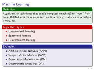 Machine Learning
Deﬁnition
Algorithms or techniques that enable computer (machine) to “learn” from
data. Related with many areas such as data mining, statistics, information
theory, etc.
Algorithm Types:
Unsupervised Learning
Supervised learning
Reinforcement learning
Examples
Artiﬁcial Neural Network (ANN)
Support Vector Machine (SVM)
Expectation-Maximization (EM)
Deterministic Annealing (DA)
24 / 56
 