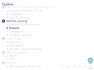 Outline
1 Why are we interested in Analyzing Data?
Intuitive Deﬁnition: The 3V’s
Complexity
Data Everywhere
2 Machine Learning
Machine Learning Process
Features
Classiﬁcation
Clustering Analysis
3 Data Mining
Deﬁnition
Applications
Example: Frequent Itemsets
4 Hardware Support
ASICS
GPU’s
5 Projects
What projects can you do?
27 / 56
 