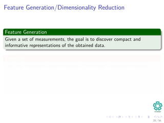 Feature Generation/Dimensionality Reduction
Feature Generation
Given a set of measurements, the goal is to discover compact and
informative representations of the obtained data.
Examples
1 The Karhunen–Loève transform ≈ Principal Component Analysis
1 Popular for feature generation and Dimensionality Reduction
2 The Singular Value Decomposition
1 Used for Dimensionality Reduction
28 / 56
 