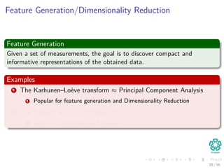 Feature Generation/Dimensionality Reduction
Feature Generation
Given a set of measurements, the goal is to discover compact and
informative representations of the obtained data.
Examples
1 The Karhunen–Loève transform ≈ Principal Component Analysis
1 Popular for feature generation and Dimensionality Reduction
2 The Singular Value Decomposition
1 Used for Dimensionality Reduction
28 / 56
 