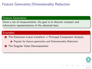 Feature Generation/Dimensionality Reduction
Feature Generation
Given a set of measurements, the goal is to discover compact and
informative representations of the obtained data.
Examples
1 The Karhunen–Loève transform ≈ Principal Component Analysis
1 Popular for feature generation and Dimensionality Reduction
2 The Singular Value Decomposition
1 Used for Dimensionality Reduction
28 / 56
 