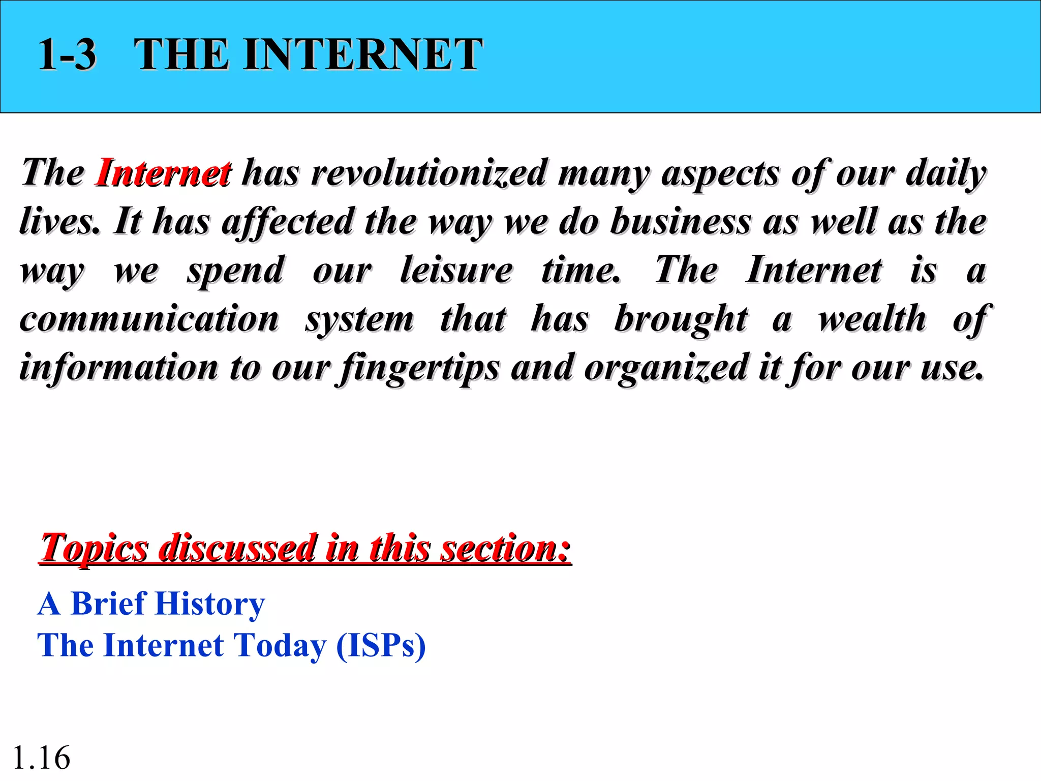 1.16
1-3 THE INTERNET1-3 THE INTERNET
TheThe InternetInternet has revolutionized many aspects of our dailyhas revolutionized many aspects of our daily
lives. It has affected the way we do business as well as thelives. It has affected the way we do business as well as the
way we spend our leisure time. The Internet is away we spend our leisure time. The Internet is a
communication system that has brought a wealth ofcommunication system that has brought a wealth of
information to our fingertips and organized it for our use.information to our fingertips and organized it for our use.
A Brief History
The Internet Today (ISPs)
Topics discussed in this section:Topics discussed in this section:
 