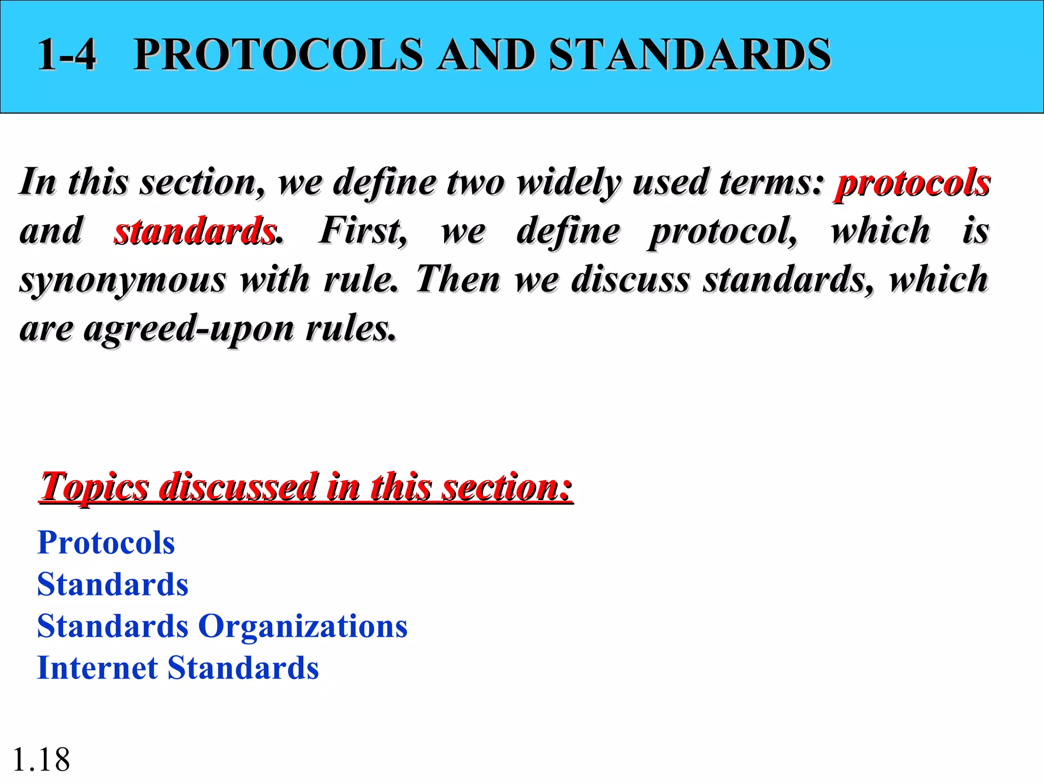1.18
1-4 PROTOCOLS AND STANDARDS1-4 PROTOCOLS AND STANDARDS
In this section, we define two widely used terms:In this section, we define two widely used terms: protocolsprotocols
andand standardsstandards. First, we define protocol, which is. First, we define protocol, which is
synonymous with rule. Then we discuss standards, whichsynonymous with rule. Then we discuss standards, which
are agreed-upon rules.are agreed-upon rules.
Protocols
Standards
Standards Organizations
Internet Standards
Topics discussed in this section:Topics discussed in this section:
 