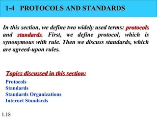 1.18
1-4 PROTOCOLS AND STANDARDS1-4 PROTOCOLS AND STANDARDS
In this section, we define two widely used terms:In this section, we define two widely used terms: protocolsprotocols
andand standardsstandards. First, we define protocol, which is. First, we define protocol, which is
synonymous with rule. Then we discuss standards, whichsynonymous with rule. Then we discuss standards, which
are agreed-upon rules.are agreed-upon rules.
Protocols
Standards
Standards Organizations
Internet Standards
Topics discussed in this section:Topics discussed in this section:
 