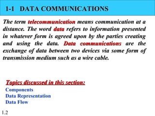 1.2
1-1 DATA COMMUNICATIONS1-1 DATA COMMUNICATIONS
The termThe term telecommunicationtelecommunication means communication at ameans communication at a
distance. The worddistance. The word datadata refers to information presentedrefers to information presented
in whatever form is agreed upon by the parties creatingin whatever form is agreed upon by the parties creating
and using the data.and using the data. Data communicationsData communications are theare the
exchange of data between two devices via some form ofexchange of data between two devices via some form of
transmission medium such as a wire cable.transmission medium such as a wire cable.
Components
Data Representation
Data Flow
Topics discussed in this section:Topics discussed in this section:
 
