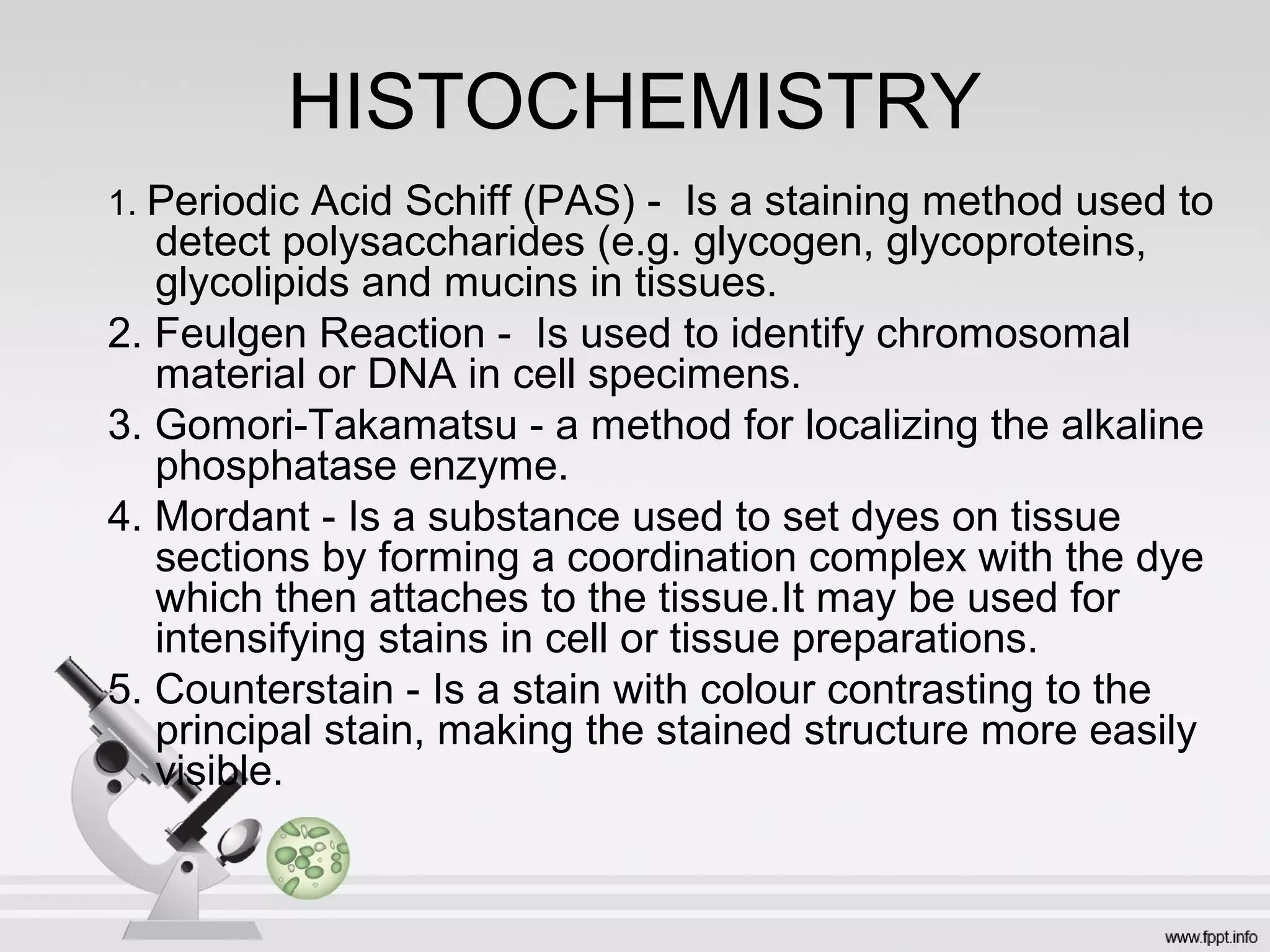 HISTOCHEMISTRY
1. Periodic Acid Schiff (PAS) - Is a staining method used to
detect polysaccharides (e.g. glycogen, glycoproteins,
glycolipids and mucins in tissues.
2. Feulgen Reaction - Is used to identify chromosomal
material or DNA in cell specimens.
3. Gomori-Takamatsu - a method for localizing the alkaline
phosphatase enzyme.
4. Mordant - Is a substance used to set dyes on tissue
sections by forming a coordination complex with the dye
which then attaches to the tissue.It may be used for
intensifying stains in cell or tissue preparations.
5. Counterstain - Is a stain with colour contrasting to the
principal stain, making the stained structure more easily
visible.
 