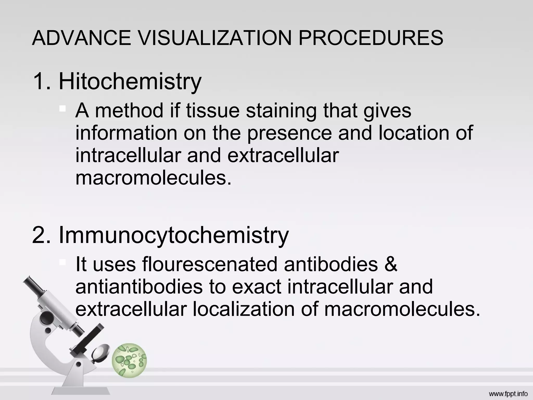 ADVANCE VISUALIZATION PROCEDURES
1. Hitochemistry

A method if tissue staining that gives
information on the presence and location of
intracellular and extracellular
macromolecules.
2. Immunocytochemistry

It uses flourescenated antibodies &
antiantibodies to exact intracellular and
extracellular localization of macromolecules.
 