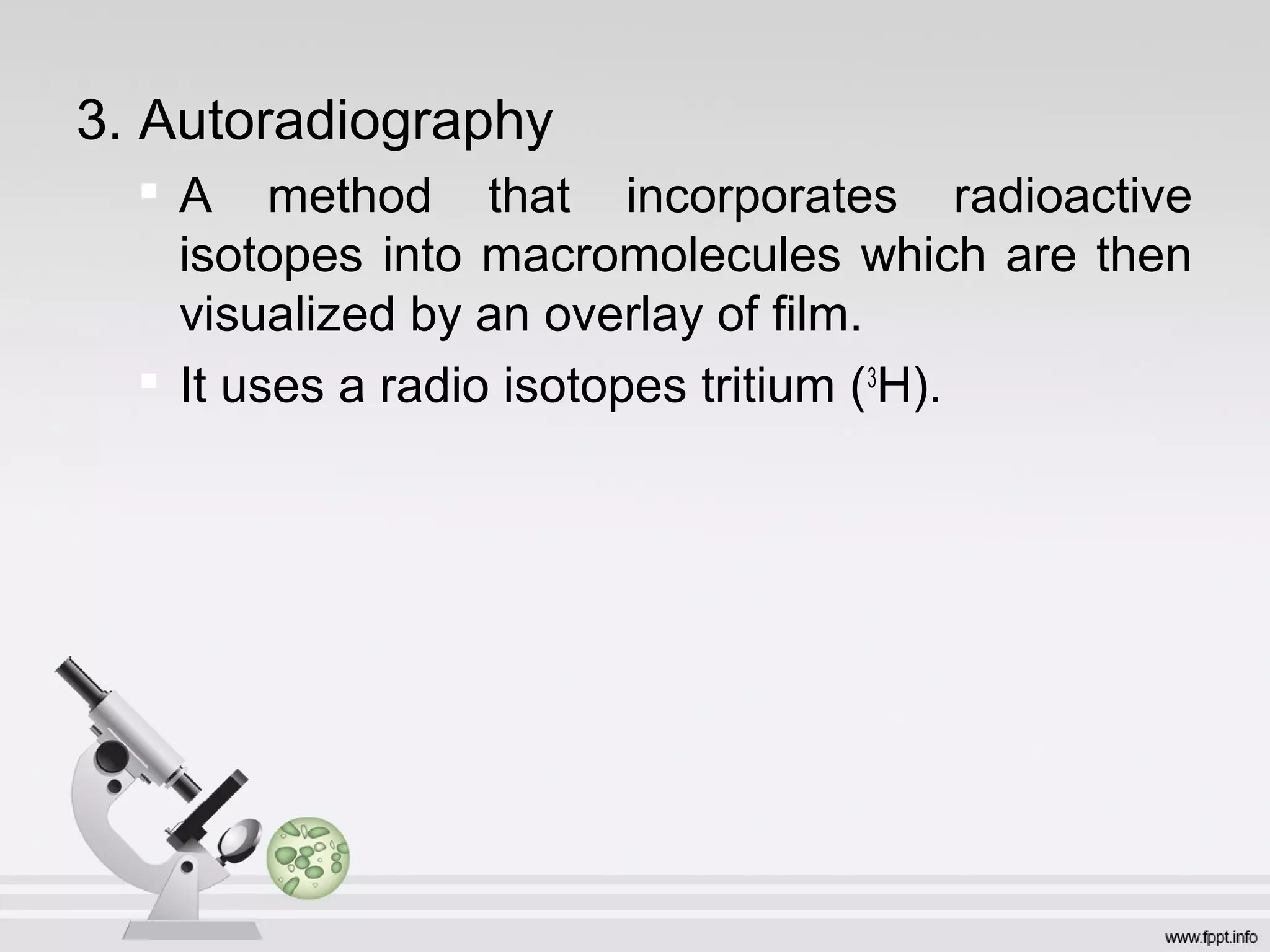 3. Autoradiography

A method that incorporates radioactive
isotopes into macromolecules which are then
visualized by an overlay of film.

It uses a radio isotopes tritium (3
H).
 